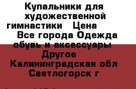 Купальники для  художественной гимнастики › Цена ­ 8 500 - Все города Одежда, обувь и аксессуары » Другое   . Калининградская обл.,Светлогорск г.